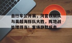爱游戏体育 -自行车公开赛，河套铁骑队与吴越海豚队大胜，阵地战处理得当！客场静默反击(场地自行车争先赛的具体比赛规则)