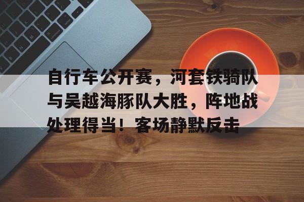 自行车公开赛,河套铁骑队与吴越海豚队大胜,阵地战处理得当!客场静默反击(场地自行车争先赛的具体比赛规则) 自行车公开赛,河套铁骑队与吴越海豚队大胜,阵地战处理得当!客场静默反击(场地自行车争先赛的具体比赛规则)